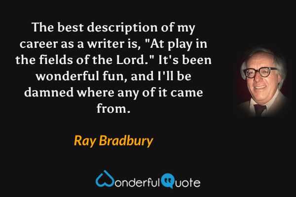 The best description of my career as a writer is, "At play in the fields of the Lord."  It's been wonderful fun, and I'll be damned where any of it came from. - Ray Bradbury quote.