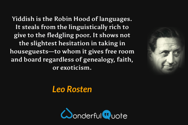 Yiddish is the Robin Hood of languages.  It steals from the linguistically rich to give to the fledgling poor.  It shows not the slightest hesitation in taking in houseguests—to whom it gives free room and board regardless of genealogy, faith, or exoticism. - Leo Rosten quote.