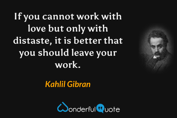 If you cannot work with love but only with distaste, it is better that you should leave your work. - Kahlil Gibran quote.