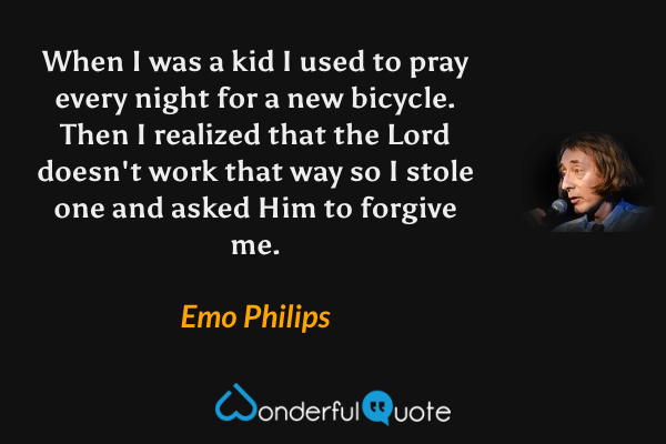 When I was a kid I used to pray every night for a new bicycle. Then I realized that the Lord doesn't work that way so I stole one and asked Him to forgive me. - Emo Philips quote.