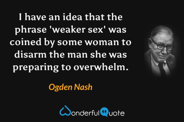 I have an idea that the phrase 'weaker sex' was coined by some woman to disarm the man she was preparing to overwhelm. - Ogden Nash quote.