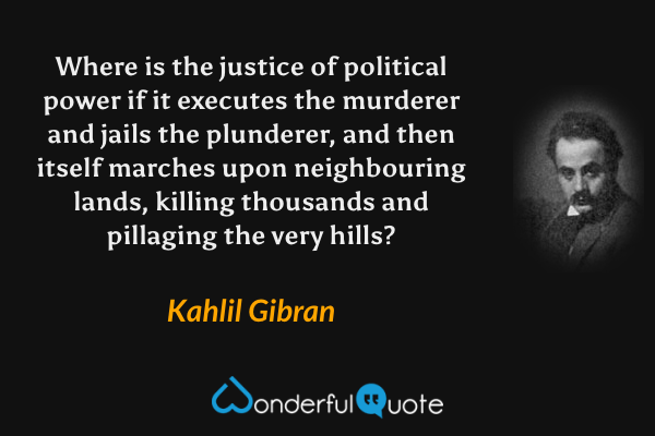 Where is the justice of political power if it executes the murderer and jails the plunderer, and then itself marches upon neighbouring lands, killing thousands and pillaging the very hills? - Kahlil Gibran quote.