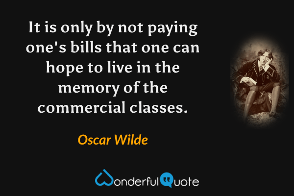 It is only by not paying one's bills that one can hope to live in the memory of the commercial classes. - Oscar Wilde quote.