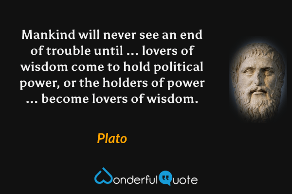 Mankind will never see an end of trouble until ... lovers of wisdom come to hold political power, or the holders of power ... become lovers of wisdom. - Plato quote.