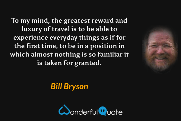 To my mind, the greatest reward and luxury of travel is to be able to experience everyday things as if for the first time, to be in a position in which almost nothing is so familiar it is taken for granted. - Bill Bryson quote.
