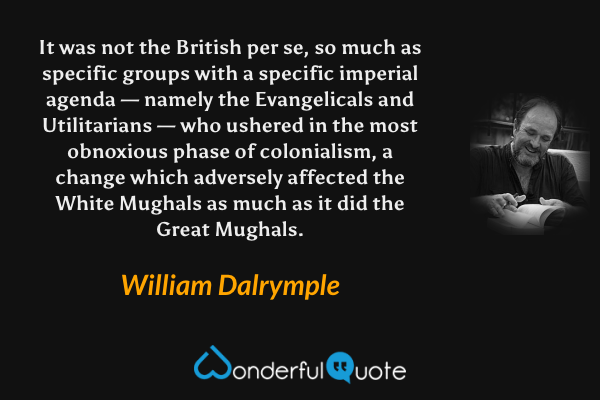 It was not the British per se, so much as specific groups with a specific imperial agenda — namely the Evangelicals and Utilitarians — who ushered in the most obnoxious phase of colonialism, a change which adversely affected the White Mughals as much as it did the Great Mughals. - William Dalrymple quote.