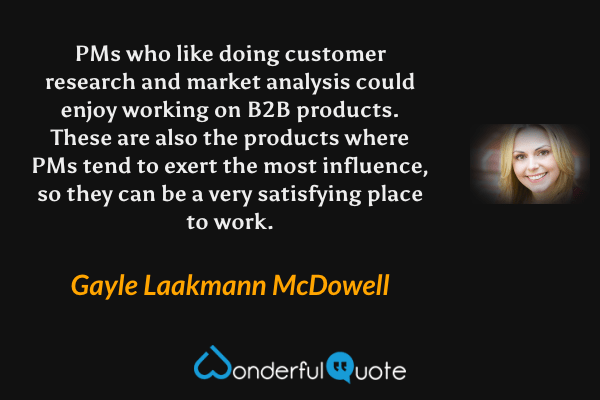 PMs who like doing customer research and market analysis could enjoy working on B2B products. These are also the products where PMs tend to exert the most influence, so they can be a very satisfying place to work. - Gayle Laakmann McDowell quote.