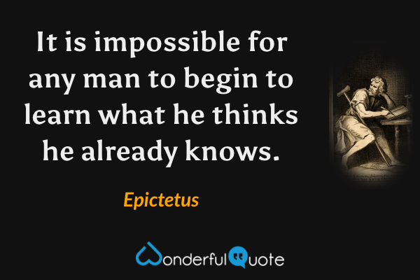 It is impossible for any man to begin to learn what he thinks he already knows. - Epictetus quote.