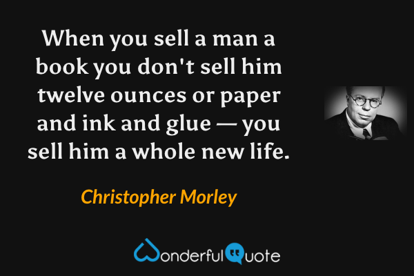 When you sell a man a book you don't sell him twelve ounces or paper and ink and glue — you sell him a whole new life. - Christopher Morley quote.