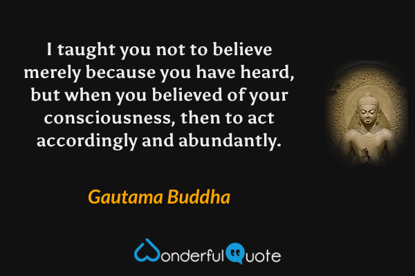 I taught you not to believe merely because you have heard, but when you believed of your consciousness, then to act accordingly and abundantly. - Gautama Buddha quote.