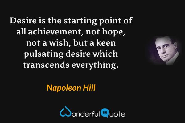 Desire is the starting point of all achievement, not hope, not a wish, but a keen pulsating desire which transcends everything. - Napoleon Hill quote.