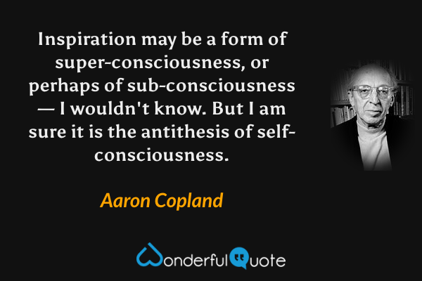 Inspiration may be a form of super-consciousness, or perhaps of sub-consciousness — I wouldn't know. But I am sure it is the antithesis of self-consciousness. - Aaron Copland quote.