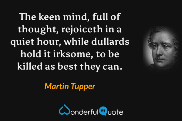 The keen mind, full of thought, rejoiceth in a quiet hour, while dullards hold it irksome, to be killed as best they can. - Martin Tupper quote.
