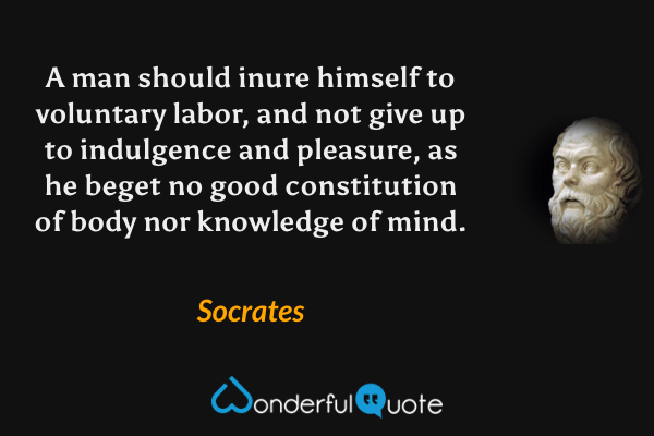 A man should inure himself to voluntary labor, and not give up to indulgence and pleasure, as he beget no good constitution of body nor knowledge of mind. - Socrates quote.