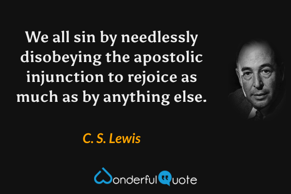 We all sin by needlessly disobeying the apostolic injunction to rejoice as much as by anything else. - C. S. Lewis quote.