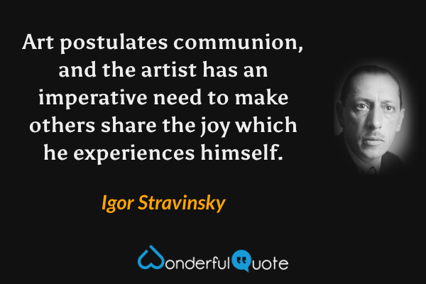 Art postulates communion, and the artist has an imperative need to make others share the joy which he experiences himself. - Igor Stravinsky quote.
