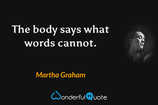 The body says what words cannot. - Martha Graham quote.