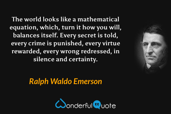 The world looks like a mathematical equation, which, turn it how you will, balances itself. Every secret is told, every crime is punished, every virtue rewarded, every wrong redressed, in silence and certainty. - Ralph Waldo Emerson quote.