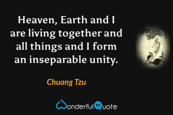 Heaven, Earth and I are living together and all things and I form an inseparable unity. - Chuang Tzu quote.