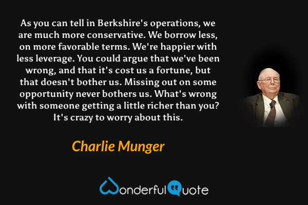 As you can tell in Berkshire's operations, we are much more conservative. We borrow less, on more favorable terms. We're happier with less leverage. You could argue that we've been wrong, and that it's cost us a fortune, but that doesn't bother us. Missing out on some opportunity never bothers us. What's wrong with someone getting a little richer than you? It's crazy to worry about this. - Charlie Munger quote.