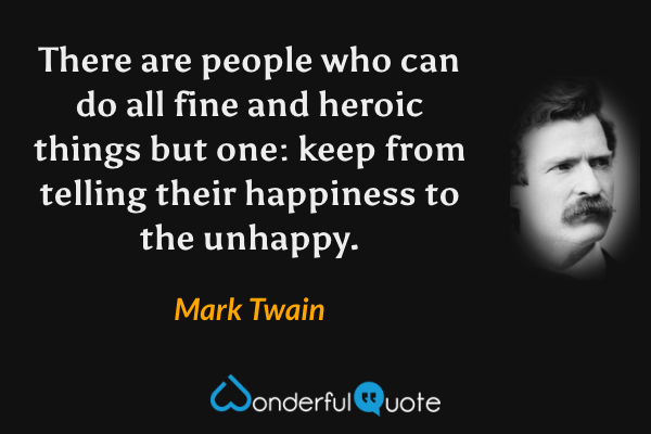 There are people who can do all fine and heroic things but one: keep from telling their happiness to the unhappy. - Mark Twain quote.
