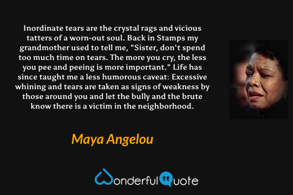 Inordinate tears are the crystal rags and vicious tatters of a worn-out soul. Back in Stamps my grandmother used to tell me, "Sister, don't spend too much time on tears. The more you cry, the less you pee and peeing is more important." Life has since taught me a less humorous caveat: Excessive whining and tears are taken as signs of weakness by those around you and let the bully and the brute know there is a victim in the neighborhood. - Maya Angelou quote.