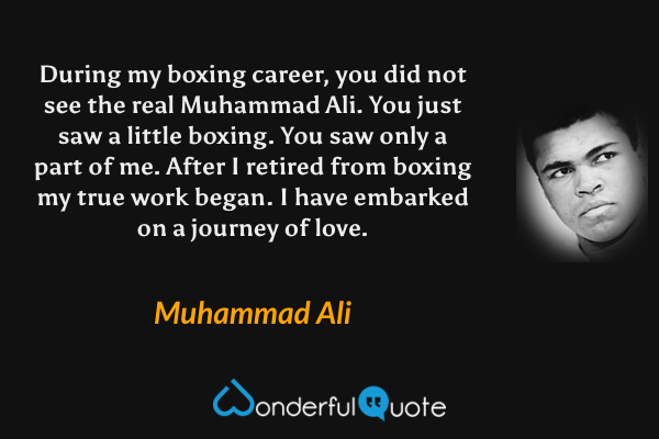 During my boxing career, you did not see the real Muhammad Ali. You just saw a little boxing. You saw only a part of me. After I retired from boxing my true work began. I have embarked on a journey of love. - Muhammad Ali quote.