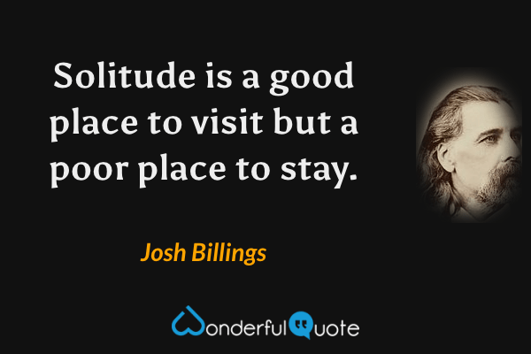 Solitude is a good place to visit but a poor place to stay. - Josh Billings quote.