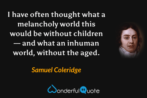I have often thought what a melancholy world this would be without children— and what an inhuman world, without the aged. - Samuel Coleridge quote.