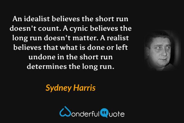 An idealist believes the short run doesn't count. A cynic believes the long run doesn't matter. A realist believes that what is done or left undone in the short run determines the long run. - Sydney Harris quote.