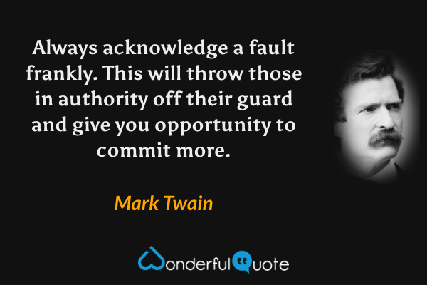 Always acknowledge a fault frankly. This will throw those in authority off their guard and give you opportunity to commit more. - Mark Twain quote.