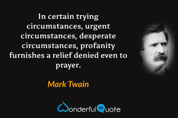 In certain trying circumstances, urgent circumstances, desperate circumstances, profanity furnishes a relief denied even to prayer. - Mark Twain quote.