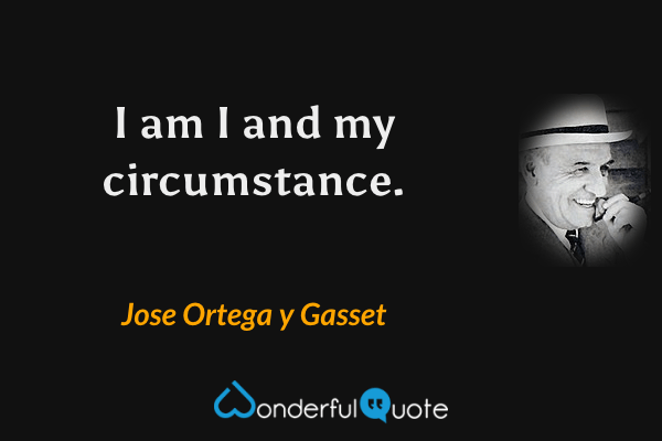I am I and my circumstance. - Jose Ortega y Gasset quote.