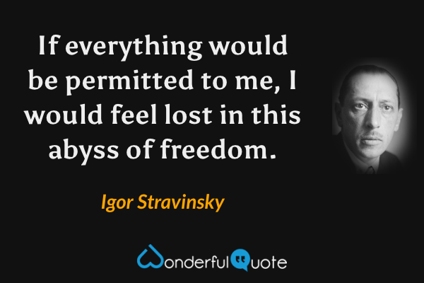 If everything would be permitted to me, I would feel lost in this abyss of freedom. - Igor Stravinsky quote.