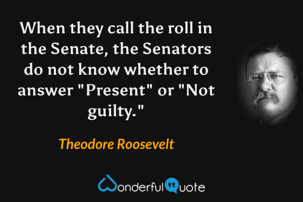 When they call the roll in the Senate, the Senators do not know whether to answer "Present" or "Not guilty." - Theodore Roosevelt quote.