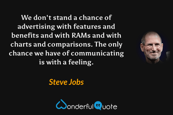 We don't stand a chance of advertising with features and benefits and with RAMs and with charts and comparisons. The only chance we have of communicating is with a feeling. - Steve Jobs quote.