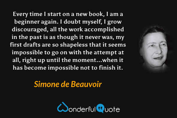 Every time I start on a new book, I am a beginner again. I doubt myself, I grow discouraged, all the work accomplished in the past is as though it never was, my first drafts are so shapeless that it seems impossible to go on with the attempt at all, right up until the moment...when it has become impossible not to finish it. - Simone de Beauvoir quote.