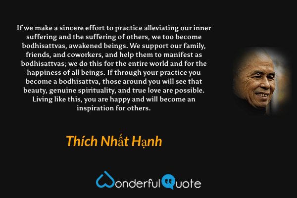 If we make a sincere effort to practice alleviating our inner suffering and the suffering of others, we too become bodhisattvas, awakened beings. We support our family, friends, and coworkers, and help them to manifest as bodhisattvas; we do this for the entire world and for the happiness of all beings. If through your practice you become a bodhisattva, those around you will see that beauty, genuine spirituality, and true love are possible. Living like this, you are happy and will become an inspiration for others. - Thích Nhất Hạnh quote.