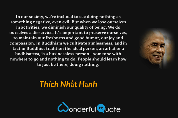 In our society, we're inclined to see doing nothing as something negative, even evil. But when we lose ourselves in activities, we diminish our quality of being. We do ourselves a disservice. It's important to preserve ourselves, to maintain our freshness and good humor, our joy and compassion. In Buddhism we cultivate aimlessness, and in fact in Buddhist tradition the ideal person, an arhat or a bodhisattva, is a businessless person—someone with nowhere to go and nothing to do. People should learn how to just be there, doing nothing. - Thích Nhất Hạnh quote.