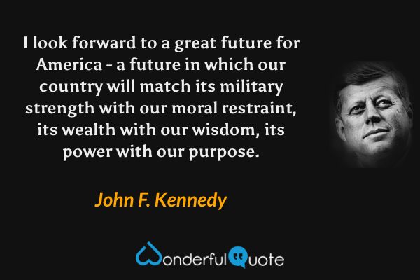 I look forward to a great future for America - a future in which our country will match its military strength with our moral restraint, its wealth with our wisdom, its power with our purpose. - John F. Kennedy quote.