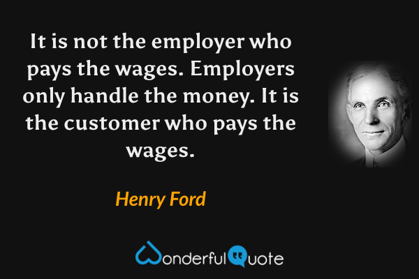 It is not the employer who pays the wages. Employers only handle the money. It is the customer who pays the wages. - Henry Ford quote.