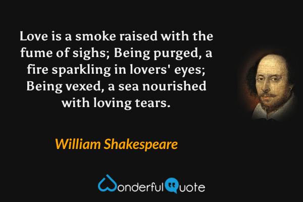 Love is a smoke raised with the fume of sighs; Being purged, a fire sparkling in lovers' eyes; Being vexed, a sea nourished with loving tears. - William Shakespeare quote.