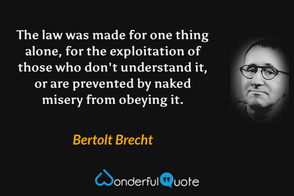 The law was made for one thing alone, for the exploitation of those who don't understand it, or are prevented by naked misery from obeying it. - Bertolt Brecht quote.