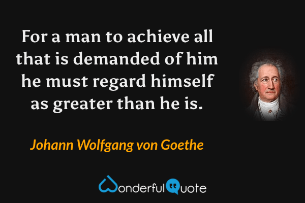 For a man to achieve all that is demanded of him he must regard himself as greater than he is. - Johann Wolfgang von Goethe quote.