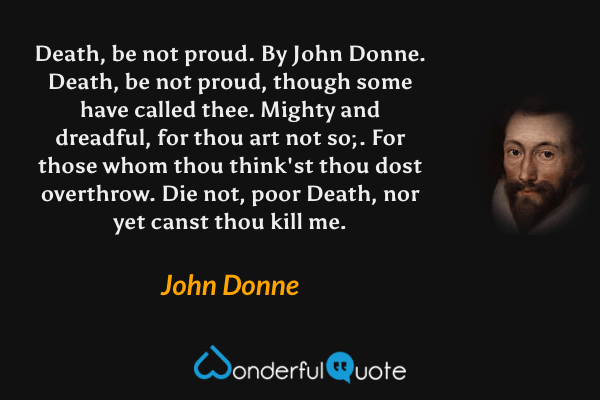 Death, be not proud. By John Donne. Death, be not proud, though some have called thee. Mighty and dreadful, for thou art not so;. For those whom thou think'st thou dost overthrow. Die not, poor Death, nor yet canst thou kill me. - John Donne quote.