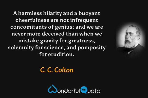 A harmless hilarity and a buoyant cheerfulness are not infrequent concomitants of genius; and we are never more deceived than when we mistake gravity for greatness, solemnity for science, and pomposity for erudition. - C. C. Colton quote.