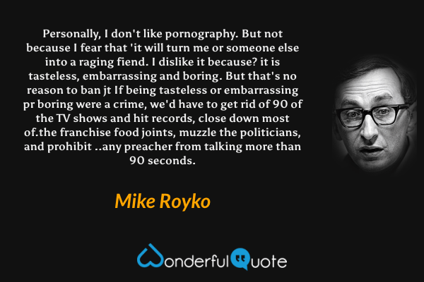 Personally, I don't like pornography. But not because I fear that 'it will turn me or someone else into a raging fiend. I dislike it because? it is tasteless, embarrassing and boring. But that's no reason to ban jt If being tasteless or embarrassing pr boring were a crime, we'd have to get rid of 90 of the TV shows and hit records, close down most of.the franchise food joints, muzzle the politicians, and prohibit ..any preacher from talking more than 90 seconds. - Mike Royko quote.