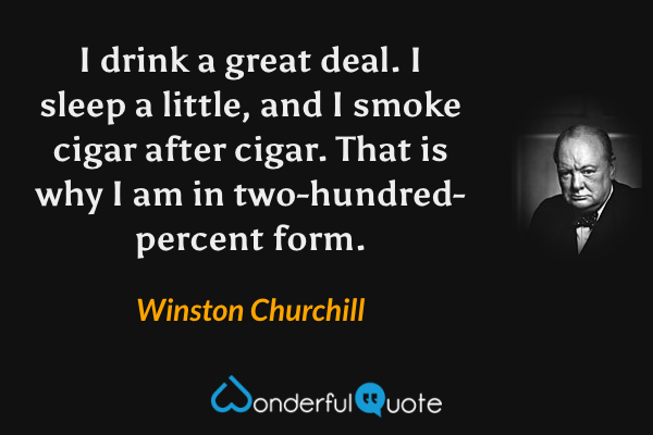 I drink a great deal. I sleep a little, and I smoke cigar after cigar. That is why I am in two-hundred-percent form. - Winston Churchill quote.