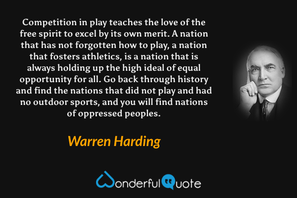 Competition in play teaches the love of the free spirit to excel by its own merit. A nation that has not forgotten how to play, a nation that fosters athletics, is a nation that is always holding up the high ideal of equal opportunity for all. Go back through history and find the nations that did not play and had no outdoor sports, and you will find nations of oppressed peoples. - Warren Harding quote.