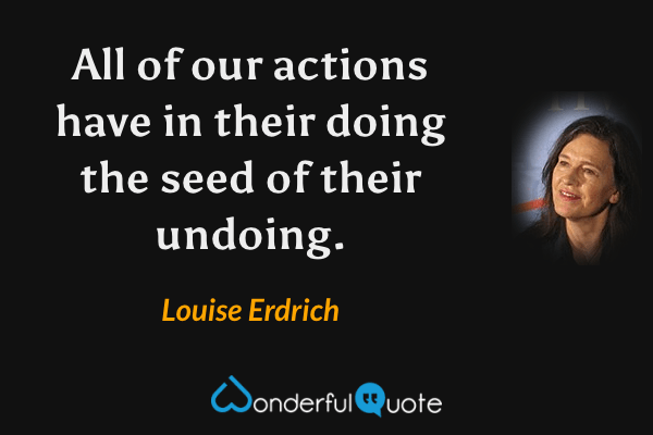 All of our actions have in their doing the seed of their undoing. - Louise Erdrich quote.
